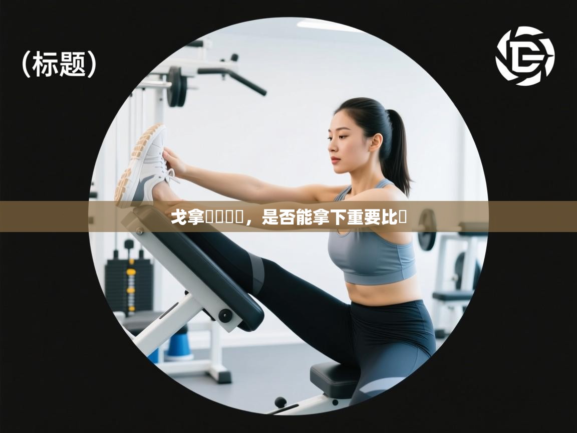 戈拿無懼難關,是否能拿下重要比賽 第2张